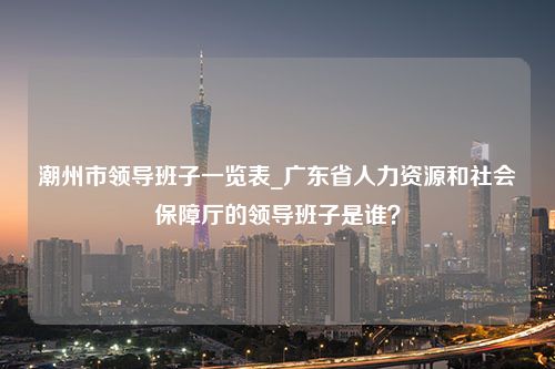 潮州市领导班子一览表_广东省人力资源和社会保障厅的领导班子是谁？
