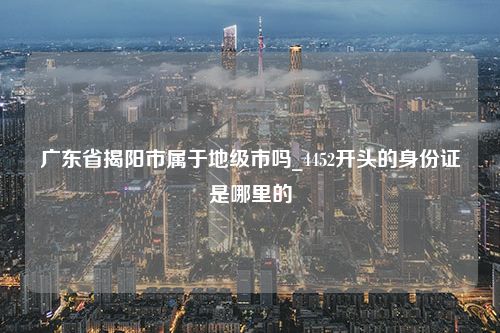 广东省揭阳市属于地级市吗_4452开头的身份证是哪里的