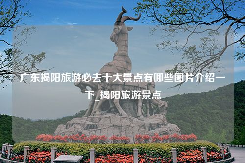 广东揭阳旅游必去十大景点有哪些图片介绍一下_揭阳旅游景点